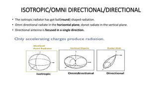 ISOTROPIC/OMNI DIRECTIONAL/DIRECTIONAL
• The isotropic radiator has got ball(round) shaped radiation.
• Omni directional radiate in the horizontal plane, donot radiate in the vertical plane.
• Directional antenna is focused in a single direction.
 