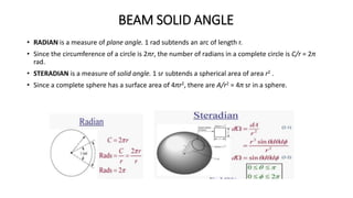 BEAM SOLID ANGLE
• RADIAN is a measure of plane angle. 1 rad subtends an arc of length r.
• Since the circumference of a circle is 2πr, the number of radians in a complete circle is C/r = 2π
rad.
• STERADIAN is a measure of solid angle. 1 sr subtends a spherical area of area r2 .
• Since a complete sphere has a surface area of 4πr2, there are A/r2 = 4π sr in a sphere.
 