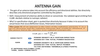 ANTENNA GAIN
• The gain of an antenna takes into account the efficiency and directional abilities. But directivity
describes only directional properties controlled by the pattern.
• Defn: measurement of antennas ability to direct or concentrate the radiated signal emitting from
it.(dBi -decibels relative to isotropic radiator)
• Why?-in specification sheet, gain is quoted than directivity because it takes in to account the
actual losses that occur.(Reflection losses, Polarisation losses).
 