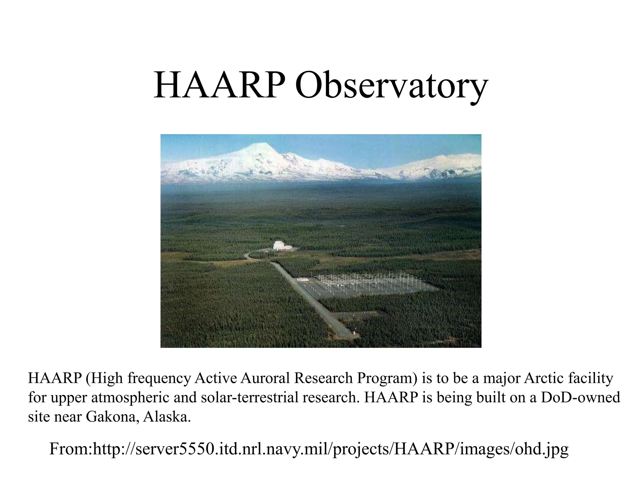 HAARP Observatory
From:http://server5550.itd.nrl.navy.mil/projects/HAARP/images/ohd.jpg
HAARP (High frequency Active Auroral Research Program) is to be a major Arctic facility
for upper atmospheric and solar-terrestrial research. HAARP is being built on a DoD-owned
site near Gakona, Alaska.
 