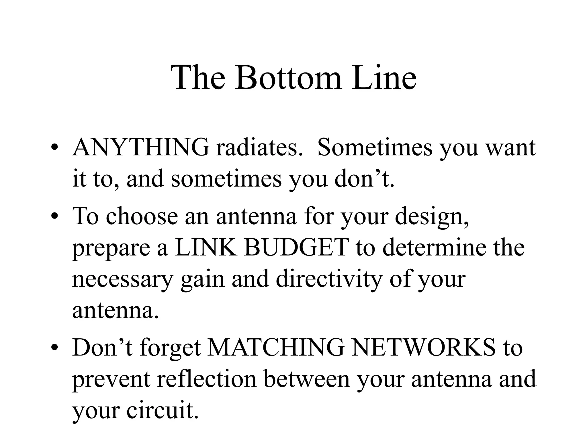 The Bottom Line
• ANYTHING radiates. Sometimes you want
it to, and sometimes you don’t.
• To choose an antenna for your design,
prepare a LINK BUDGET to determine the
necessary gain and directivity of your
antenna.
• Don’t forget MATCHING NETWORKS to
prevent reflection between your antenna and
your circuit.
 