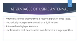 ADVANTAGES OF USING ANTENNAS
12
 Antenna is a device that transmits & receives signals in a free space.
 Mechanically strong when mounted on a rigid surface.
 Antennas have high performance.
 Low fabrication cost, hence can be manufactured in a large quantities.
 