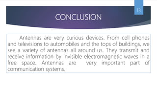 CONCLUSION
Antennas are very curious devices. From cell phones
and televisions to automobiles and the tops of buildings, we
see a variety of antennas all around us. They transmit and
receive information by invisible electromagnetic waves in a
free space. Antennas are very important part of
communication systems.
13
 