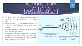 WORKING OF AN
ANTENNA
3
WAVE RADIATION
 An antenna radiates waves by changing
the flow of current inside a conducting
wire.
 By time varying, if the flow of current is
uniform, the straight wire will not
radiate.
 Transmission line connects the antenna
with the voltage source.
 If we bend the wire, even with uniform
velocity, the curve along the wire will
create an acceleration in the current
flow & the wire will radiate.
 