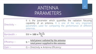 ANTENNA
PARAMETERS
4
Efficiency :- η =
total power radiated by the antenna
total power supplied to the antenna
Gain :- G = Directivity × Antenna Efficiency
It is the parameter which quantifies the radiation focusing
capability of an antenna. It is one of the very important
parameters used for comparing the performance of different
antennas.
Directivity :-
Bandwidth :- BW = 100 ×
FH−FL
FC
 