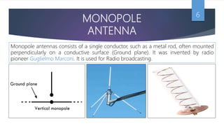 MONOPOLE
ANTENNA
6
Monopole antennas consists of a single conductor, such as a metal rod, often mounted
perpendicularly on a conductive surface (Ground plane). It was invented by radio
pioneer Guglielmo Marconi. It is used for Radio broadcasting.
 