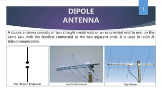 7
DIPOLE
ANTENNA
A dipole antenna consists of two straight metal rods or wires oriented end to end on the
same axis, with the feedline connected to the two adjacent ends. It is used in radio &
telecommunication.
 