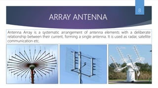 ARRAY ANTENNA
8
Antenna Array is a systematic arrangement of antenna elements with a deliberate
relationship between their current, forming a single antenna. It is used as radar, satellite
communication etc.
 