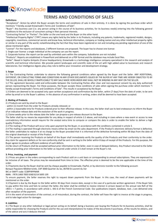 Definitions
“Acceptance”: Action by which the Buyer accepts the terms and conditions of sale in their entirety. It is done by signing the purchase order which
mentions “I hereby accept Knowmade’s Terms and Conditions of Sale”.
“Buyer”: Any business user (i.e. any person acting in the course of its business activities, for its business needs) entering into the following general
conditions to the exclusion of consumers acting in their personal interests.
“Contracting Parties” or “Parties”: The Seller on the one hand and the Buyer on the other hand.
“Intellectual Property Rights” (“IPR”) means any rights held by the Seller in its Products, including any patents, trademarks, registered models, designs,
copyrights, inventions, commercial secrets and know-how, technical information, company or trading names and any other intellectual property rights
or similar in any part of the world, notwithstanding the fact that they have been registered or not and including any pending registration of one of the
above mentioned rights.
“License”: For the reports and databases, 2 different licenses are proposed. The buyer has to choose one license:
1. Single-user license: a single individual at the company can use the report.
2. Corporate license: the report can be used by unlimited users within the company. Subsidiaries are not included.
“Products”: Reports are established in PowerPoint and delivered on a PDF format and the database may include Excel files.
“Seller”: Based in Sophia Antipolis (France headquarters), Knowmade is a technology intelligence company specialized in the research and analysis of
scientific and technical information. We provide patent landscapes and scientific state of the art with high added value to businesses and research
laboratories. Our intelligence digests play a key role to define your innovation and development strategy.
1. Scope
1.1 The Contracting Parties undertake to observe the following general conditions when agreed by the Buyer and the Seller. ANY ADDITIONAL,
DIFFERENT, OR CONFLICTING TERMS AND CONDITIONS IN ANY OTHER DOCUMENTS ISSUED BY THE BUYER AT ANY TIME ARE HEREBY OBJECTED TO BY
THE SELLER, SHALL BE WHOLLY INAPPLICABLE TO ANY SALE MADE HEREUNDER AND SHALL NOT BE BINDING IN ANY WAY ON THE SELLER.
1.2 This agreement becomes valid and enforceable between the Contracting Parties after clear and non-equivocal consent by any duly authorized
person representing the Buyer. For these purposes, the Buyer accepts these conditions of sales when signing the purchase order which mentions “I
hereby accept Knowmade’s Terms and Conditions of Sale”. This results in acceptance by the Buyer.
1.3 Orders are deemed to be accepted only upon written acceptance and confirmation by the Seller, within [7 days] from the date of order, to be sent
either by email or to the Buyer’s address. In the absence of any confirmation in writing, orders shall be deemed to have been accepted.
2. Mailing of Products
2.1 Products are sent by email to the Buyer:
- within [1] month from the order for Products already released; or
- within a reasonable time for Products ordered prior to their effective release. In this case, the Seller shall use its best endeavours to inform the Buyer
of an indicative release date and the evolution of the work in progress.
2.2 Some weeks prior to the release date the Seller can propose a pre-release discount to the Buyer.
The Seller shall by no means be responsible for any delay in respect of article 2.2 above, and including in cases where a new event or access to new
contradictory information would require for the analyst extra time to compute or compare the data in order to enable the Seller to deliver a high
quality Products.
2.3 The mailing of the Product will occur only upon payment by the Buyer, in accordance with the conditions contained in article 3.
2.4 The mailing is operated through electronic means either by email via the sales department. If the Product’s electronic delivery format is defective,
the Seller undertakes to replace it at no charge to the Buyer provided that it is informed of the defective formatting within 90 days from the date of
the original download or receipt of the Product.
2.5 The person receiving the Products on behalf of the Buyer shall immediately verify the quality of the Products and their conformity to the order.
Any claim for apparent defects or for non-conformity shall be sent in writing to the Seller within 8 days of receipt of the Products. For this purpose, the
Buyer agrees to produce sufficient evidence of such defects.
2.6 No return of Products shall be accepted without prior information to the Seller, even in case of delayed delivery. Any Product returned to the Seller
without providing prior information to the Seller as required under article 2.5 shall remain at the Buyer’s risk.
3. Price, invoicing, and payment
3.1 Prices are given in the orders corresponding to each Product sold on a unit basis or corresponding to annual subscriptions. They are expressed to
be inclusive of all taxes. The prices may be reevaluated from time to time. The effective price is deemed to be the one applicable at the time of the
order.
3.2 Payments due by the Buyer shall be sent by cheque payable to Knowmade, PayPal, or by electronic transfer to the following account:
Banque Populaire Méditerranée, CAP 3000 Quartier du lac, 06700 St Laurent du Var
BIC or SWIFT code: CCBPFRPPMAR
IBAN: : FR76 1460 7003 6360 6214 5695 139
To ensure payment, the Seller reserves the right to request down payments from the Buyer. In this case, the need of down payments will be
mentioned on the order.
3.3 Payment is due by the Buyer to the Seller within 30 days from invoice date, except in the case of a particular written agreement. If the Buyer fails
to pay within this time and fails to contact the Seller, the latter shall be entitled to invoice interest in arrears based on the annual rate Refi of the
«BCE» + 7 points, in accordance with article L. 441-6 of the French Commercial Code. Our publications (report, database, tool...) are delivered only
after reception of the payment.
3.4 In the event of termination of the contract, or of misconduct, during the contract, the Seller will have the right to invoice at the stage in progress,
and to take legal action for damages.
4. Liabilities
4.1 The Buyer or any other individual or legal person acting on its behalf, being a business user buying the Products for its business activities, shall be
solely responsible for choosing the Products and for the use and interpretations he makes of the documents it purchases, of the results he obtains, and
of the advice and acts it deduces thereof.
TERMS AND CONDITIONS OF SALES
 