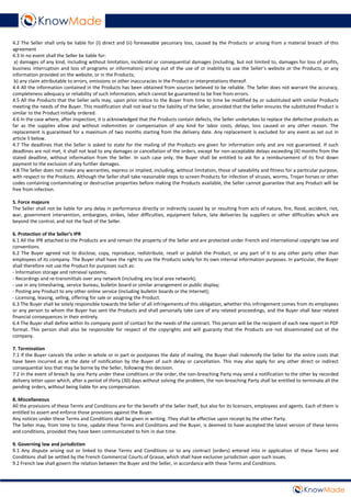 4.2 The Seller shall only be liable for (i) direct and (ii) foreseeable pecuniary loss, caused by the Products or arising from a material breach of this
agreement
4.3 In no event shall the Seller be liable for:
a) damages of any kind, including without limitation, incidental or consequential damages (including, but not limited to, damages for loss of profits,
business interruption and loss of programs or information) arising out of the use of or inability to use the Seller’s website or the Products, or any
information provided on the website, or in the Products;
b) any claim attributable to errors, omissions or other inaccuracies in the Product or interpretations thereof.
4.4 All the information contained in the Products has been obtained from sources believed to be reliable. The Seller does not warrant the accuracy,
completeness adequacy or reliability of such information, which cannot be guaranteed to be free from errors.
4.5 All the Products that the Seller sells may, upon prior notice to the Buyer from time to time be modified by or substituted with similar Products
meeting the needs of the Buyer. This modification shall not lead to the liability of the Seller, provided that the Seller ensures the substituted Product is
similar to the Product initially ordered.
4.6 In the case where, after inspection, it is acknowledged that the Products contain defects, the Seller undertakes to replace the defective products as
far as the supplies allow and without indemnities or compensation of any kind for labor costs, delays, loss caused or any other reason. The
replacement is guaranteed for a maximum of two months starting from the delivery date. Any replacement is excluded for any event as set out in
article 5 below.
4.7 The deadlines that the Seller is asked to state for the mailing of the Products are given for information only and are not guaranteed. If such
deadlines are not met, it shall not lead to any damages or cancellation of the orders, except for non-acceptable delays exceeding [4] months from the
stated deadline, without information from the Seller. In such case only, the Buyer shall be entitled to ask for a reimbursement of its first down
payment to the exclusion of any further damages.
4.8 The Seller does not make any warranties, express or implied, including, without limitation, those of saleability and fitness for a particular purpose,
with respect to the Products. Although the Seller shall take reasonable steps to screen Products for infection of viruses, worms, Trojan horses or other
codes containing contaminating or destructive properties before making the Products available, the Seller cannot guarantee that any Product will be
free from infection.
5. Force majeure
The Seller shall not be liable for any delay in performance directly or indirectly caused by or resulting from acts of nature, fire, flood, accident, riot,
war, government intervention, embargoes, strikes, labor difficulties, equipment failure, late deliveries by suppliers or other difficulties which are
beyond the control, and not the fault of the Seller.
6. Protection of the Seller’s IPR
6.1 All the IPR attached to the Products are and remain the property of the Seller and are protected under French and international copyright law and
conventions.
6.2 The Buyer agreed not to disclose, copy, reproduce, redistribute, resell or publish the Product, or any part of it to any other party other than
employees of its company. The Buyer shall have the right to use the Products solely for its own internal information purposes. In particular, the Buyer
shall therefore not use the Product for purposes such as:
- Information storage and retrieval systems;
- Recordings and re-transmittals over any network (including any local area network);
- use in any timesharing, service bureau, bulletin board or similar arrangement or public display;
- Posting any Product to any other online service (including bulletin boards or the Internet);
- Licensing, leasing, selling, offering for sale or assigning the Product.
6.3 The Buyer shall be solely responsible towards the Seller of all infringements of this obligation, whether this infringement comes from its employees
or any person to whom the Buyer has sent the Products and shall personally take care of any related proceedings, and the Buyer shall bear related
financial consequences in their entirety.
6.4 The Buyer shall define within its company point of contact for the needs of the contract. This person will be the recipient of each new report in PDF
format. This person shall also be responsible for respect of the copyrights and will guaranty that the Products are not disseminated out of the
company.
7. Termination
7.1 If the Buyer cancels the order in whole or in part or postpones the date of mailing, the Buyer shall indemnify the Seller for the entire costs that
have been incurred as at the date of notification by the Buyer of such delay or cancellation. This may also apply for any other direct or indirect
consequential loss that may be borne by the Seller, following this decision.
7.2 In the event of breach by one Party under these conditions or the order, the non-breaching Party may send a notification to the other by recorded
delivery letter upon which, after a period of thirty (30) days without solving the problem, the non-breaching Party shall be entitled to terminate all the
pending orders, without being liable for any compensation.
8. Miscellaneous
All the provisions of these Terms and Conditions are for the benefit of the Seller itself, but also for its licensors, employees and agents. Each of them is
entitled to assert and enforce those provisions against the Buyer.
Any notices under these Terms and Conditions shall be given in writing. They shall be effective upon receipt by the other Party.
The Seller may, from time to time, update these Terms and Conditions and the Buyer, is deemed to have accepted the latest version of these terms
and conditions, provided they have been communicated to him in due time.
9. Governing law and jurisdiction
9.1 Any dispute arising out or linked to these Terms and Conditions or to any contract (orders) entered into in application of these Terms and
Conditions shall be settled by the French Commercial Courts of Grasse, which shall have exclusive jurisdiction upon such issues.
9.2 French law shall govern the relation between the Buyer and the Seller, in accordance with these Terms and Conditions.
 