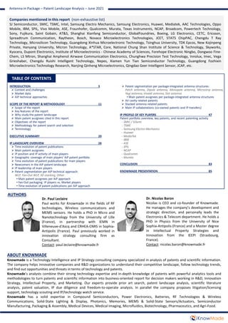 TABLE OF CONTENTS
ABOUT KNOWMADE
Knowmade is a Technology Intelligence and IP Strategy consulting company specialized in analysis of patents and scientific information.
The company helps innovative companies and R&D organizations to understand their competitive landscape, follow technology trends,
and find out opportunities and threats in terms of technology and patents.
Knowmade’s analysts combine their strong technology expertise and in-depth knowledge of patents with powerful analytics tools and
methodologies to turn patents and scientific information into business-oriented report for decision makers working in R&D, Innovation
Strategy, Intellectual Property, and Marketing. Our experts provide prior art search, patent landscape analysis, scientific literature
analysis, patent valuation, IP due diligence and freedom-to-operate analysis. In parallel the company proposes litigation/licensing
support, technology scouting and IP/technology watch service.
Knowmade has a solid expertise in Compound Semiconductors, Power Electronics, Batteries, RF Technologies & Wireless
Communications, Solid-State Lighting & Display, Photonics, Memories, MEMS & Solid-State Sensors/Actuators, Semiconductor
Manufacturing, Packaging & Assembly, Medical Devices, Medical Imaging, Microfluidics, Biotechnology, Pharmaceutics, and Agri-Food.
Dr. Paul Leclaire
Paul works for Knowmade in the fields of RF
technologies, Wireless communications and
MEMS sensors. He holds a PhD in Micro and
Nanotechnology from the University of Lille
(France), in partnership with IEMN in
Villeneuve-d'Ascq and CRHEA-CNRS in Sophia-
Antipolis (France). Paul previously worked in
innovation strategy consulting firm as
Consultant.
Contact: paul.leclaire@knowmade.fr
Dr. Nicolas Baron
Nicolas is CEO and co-founder of Knowmade.
He manages the company’s development and
strategic direction, and personally leads the
Electronics & Telecom department. He holds a
PhD in Physics from the University of Nice
Sophia-Antipolis (France) and a Master degree
in Intellectual Property Strategies and
Innovation from the IEEPI (Strasbourg,
France).
Contact: nicolas.baron@knowmade.fr
AUTHORS
Companies mentioned in this report (non-exhaustive list)
SJ Semiconductor, SMIC, TSMC, Intel, Samsung Electro Mechanics, Samsung Electronics, Huawei, Mediatek, AAC Technologies, Oppo
Mobile, IBM, SPIL, Vivo Mobile, ASE, Fraunhofer, Qualcomm, Murata, Texas Instruments, NCAP, Broadcom, Powertech Technology,
Sony, Fujikura, Saint Gobain, AT&S, Shanghai Xianfang Semiconductor, GlobalFoundries, Boeing, LG Electronics, CETC, Ericsson,
Spreadtrum Communication, Raytheon, Bosch, Novaco Microelectronics Technologies, JCET, STATS ChipPAC, Chengdu T Ray
Technology, Microsilicon Technology, Guangdong Xinhua Microelectronic Technology, Tsinghua University, TDK Epcos, New Kojinpeng
Private, Hanyang University, Micron Technology, A*STAR, Core, National Chung Shan Institute of Science & Technology, Skyworks,
Kyocera, Dupont Electronics, Institute of Microelectronics - Chinese Academy of Sciences, Forehope Electronic Ningbo, Dongwoo Fine-
Chem, LS Mtron, Shanghai Amphenol Airwave Communication Electronics, Chunghwa Precision Test Technology, Innolux, Imec, Vega
Grieshaber, Chengdu Ruishi Intelligent Technology, Nepes, Xiamen Yun Tian Semiconductor Technology, Guangdong Fozhixin
Microelectronics Technology Research, Nanjing Qinheng Microelectronics, Qingdao Geer Intelligent Sensor, JCAP, etc.
Antenna in Package – Patent Landscape Analysis – June 2021
 