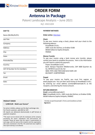 PAYMENT METHODS
Order online: Click here
Check
To pay your invoice using a check, please mail your check to the
following address:
KnowMade S.A.R.L.
2405 route des Dolines, Le Drakkar D108
06560 Valbonne Sophia Antipolis
FRANCE
Money Transfer
To pay your invoice using a bank money wire transfer, please
contact your bank to complete the process. Here is the information
you will need to submit the payment:
Payee: KnowMade S.A.R.L.
Bank: Banque Populaire Méditerranée, CAP 3000 Quartier du
lac, 06700 St Laurent du Var
IBAN: FR76 1460 7003 6360 6214 5695 139
BIC/SWIFT: CCBPFRPPMAR
Paypal
To pay your invoice via PayPal, you must first register at
www.paypal.com. You can then send money to KnowMade S.A.R.L.
by entering our email address (contact@knowmade.fr) as the
recipient, and entering the invoice amount.
RETURN ORDER BY:
Email: contact@knowmade.fr
Mail: KnowMade S.A.R.L. 2405 route des Dolines, Le Drakkar D108,
06560 Valbonne Sophia Antipolis, FRANCE
SHIP TO
Name (Mr/Ms/Dr/Pr):
______________________________________
Job Title:
______________________________________
Company:
______________________________________
Address:
______________________________________
City:
______________________________________
State:
______________________________________
Postcode/Zip:
______________________________________
Country:
______________________________________
VAT ID Number for EU members:
______________________________________
Tel:
______________________________________
Email:
______________________________________
Date:
______________________________________
ORDER FORM
Antenna in Package
Patent Landscape Analysis – June 2021
Ref.: KM21004
I hereby accept Knowmade’s Terms and Conditions of Sale
Signature:
PRODUCT ORDER
3,990 EUR – Multi user license*
For price in dollars, please use the day’s exchange rate.
For French customer, add 20% for VAT.
All reports are delivered electronically in pdf format at
payment reception.
*The report can be shared with the employees of the company
purchasing the report. Subsidiaries and joint-ventures are
excluded. Please be aware that the report is watermarked on
each page, with the name of the recipient and the organization
(the name mentioned in the PO). This watermark also reaffirms
that report sharing is not allowed.
 
