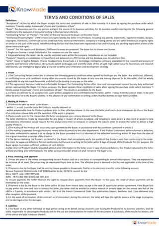 Definitions
“Acceptance”: Action by which the Buyer accepts the terms and conditions of sale in their entirety. It is done by signing the purchase order which
mentions “I hereby accept Knowmade’s Terms and Conditions of Sale”.
“Buyer”: Any business user (i.e. any person acting in the course of its business activities, for its business needs) entering into the following general
conditions to the exclusion of consumers acting in their personal interests.
“Contracting Parties” or “Parties”: The Seller on the one hand and the Buyer on the other hand.
“Intellectual Property Rights” (“IPR”) means any rights held by the Seller in its Products, including any patents, trademarks, registered models, designs,
copyrights, inventions, commercial secrets and know-how, technical information, company or trading names and any other intellectual property rights
or similar in any part of the world, notwithstanding the fact that they have been registered or not and including any pending registration of one of the
above mentioned rights.
“License”: For the reports and databases, 2 different licenses are proposed. The buyer has to choose one license:
1. Single-user license: a single individual at the company can use the report.
2. Corporate license: the report can be used by unlimited users within the company. Subsidiaries are not included.
“Products”: Reports are established in PowerPoint and delivered on a PDF format and the database may include Excel files.
“Seller”: Based in Sophia Antipolis (France headquarters), Knowmade is a technology intelligence company specialized in the research and analysis of
scientific and technical information. We provide patent landscapes and scientific state of the art with high added value to businesses and research
laboratories. Our intelligence digests play a key role to define your innovation and development strategy.
1. Scope
1.1 The Contracting Parties undertake to observe the following general conditions when agreed by the Buyer and the Seller. Any additional, different,
or conflicting terms and conditions in any other documents issued by the buyer at any time are hereby objected to by the seller, shall be wholly
inapplicable to any sale made hereunder and shall not be binding in any way on the seller.
1.2 This agreement becomes valid and enforceable between the Contracting Parties after clear and non-equivocal consent by any duly authorized
person representing the Buyer. For these purposes, the Buyer accepts these conditions of sales when signing the purchase order which mentions “I
hereby accept Knowmade’s Terms and Conditions of Sale”. This results in acceptance by the Buyer.
1.3 Orders are deemed to be accepted only upon written acceptance and confirmation by the Seller, within [7 days] from the date of order, to be sent
either by email or to the Buyer’s address. In the absence of any confirmation in writing, orders shall be deemed to have been accepted.
2. Mailing of Products
2.1 Products are sent by email to the Buyer:
- within [1] month from the order for Products already released; or
- within a reasonable time for Products ordered prior to their effective release. In this case, the Seller shall use its best endeavours to inform the Buyer
of an indicative release date and the evolution of the work in progress.
2.2 Some weeks prior to the release date the Seller can propose a pre-release discount to the Buyer.
The Seller shall by no means be responsible for any delay in respect of article 2.2 above, and including in cases where a new event or access to new
contradictory information would require for the analyst extra time to compute or compare the data in order to enable the Seller to deliver a high
quality Products.
2.3 The mailing of the Product will occur only upon payment by the Buyer, in accordance with the conditions contained in article 3.
2.4 The mailing is operated through electronic means either by email via the sales department. If the Product’s electronic delivery format is defective,
the Seller undertakes to replace it at no charge to the Buyer provided that it is informed of the defective formatting within 90 days from the date of
the original download or receipt of the Product.
2.5 The person receiving the Products on behalf of the Buyer shall immediately verify the quality of the Products and their conformity to the order.
Any claim for apparent defects or for non-conformity shall be sent in writing to the Seller within 8 days of receipt of the Products. For this purpose, the
Buyer agrees to produce sufficient evidence of such defects.
2.6 No return of Products shall be accepted without prior information to the Seller, even in case of delayed delivery. Any Product returned to the Seller
without providing prior information to the Seller as required under article 2.5 shall remain at the Buyer’s risk.
3. Price, invoicing, and payment
3.1 Prices are given in the orders corresponding to each Product sold on a unit basis or corresponding to annual subscriptions. They are expressed to
be inclusive of all taxes. The prices may be reevaluated from time to time. The effective price is deemed to be the one applicable at the time of the
order.
3.2 Payments due by the Buyer shall be sent by cheque payable to Knowmade, PayPal, or by electronic transfer to the following account:
Banque Populaire Méditerranée, CAP 3000 Quartier du lac, 06700 St Laurent du Var
BIC or SWIFT code: CCBPFRPPMAR
IBAN: : FR76 1460 7003 6360 6214 5695 139
To ensure payment, the Seller reserves the right to request down payments from the Buyer. In this case, the need of down payments will be
mentioned on the order.
3.3 Payment is due by the Buyer to the Seller within 30 days from invoice date, except in the case of a particular written agreement. If the Buyer fails
to pay within this time and fails to contact the Seller, the latter shall be entitled to invoice interest in arrears based on the annual rate Refi of the
«BCE» + 7 points, in accordance with article L. 441-6 of the French Commercial Code. Our publications (report, database, tool...) are delivered only
after reception of the payment.
3.4 In the event of termination of the contract, or of misconduct, during the contract, the Seller will have the right to invoice at the stage in progress,
and to take legal action for damages.
4. Liabilities
4.1 The Buyer or any other individual or legal person acting on its behalf, being a business user buying the Products for its business activities, shall be
solely responsible for choosing the Products and for the use and interpretations he makes of the documents it purchases, of the results he obtains, and
of the advice and acts it deduces thereof.
TERMS AND CONDITIONS OF SALES
 