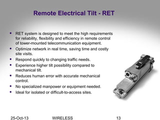 25-Oct-13 WIRELESS 13
Remote Electrical Tilt - RET
 RET system is designed to meet the high requirements
for reliability, flexibility and efficiency in remote control
of tower-mounted telecommunication equipment.
 Optimize network in real time, saving time and costly
site visits.
 Respond quickly to changing traffic needs.
 Experience higher tilt possibility compared to
mechanical tilt.
 Reduces human error with accurate mechanical
control.
 No specialized manpower or equipment needed.
 Ideal for isolated or difficult-to-access sites.
 