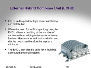 25-Oct-13 WIRELESS 18
External Hybrid Combiner Unit (ECHU)
 ECHU is designed for high power combining
and distribution.
 When the need for traffic capacity grows, the
EHCU allows a doubling of the number of
carriers without adding antennas or antenna
feeders. Hardware as well as installation and
site fee costs can therefore be kept at a
minimum.
 The EHCU can also be used for in-building
distributed antenna systems.
 