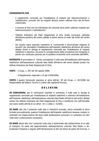 CONSIDERATO CHE

   -   il regolamento comunale per l’installazione di impianti per telecomunicazioni e
       radiotelevisivi, prevede che gli impianti devono essere collocati fuori dal territorio
       urbanizzato;

   -   il comune di Oria non ha individuato siti comunali dove poter collocare impianti per
       telecomunicazioni e radiotelevisivi;

   -   l’Istituto Antoniano dei Padri Rogazionisti di Oria risulta comunque collocato
       all’estrema periferia del centro abitato a poche decine di metri dal limite del centro
       abitato;

   -   per quanto sopra espresso sussistono le “comprovate e documentate esigenze di
       servizio” per ammettere l’installazione dell’impianto radiofonico all’interno del centro
       abitato anche in deroga al regolamento comunale per l’installazione di impianti
       radiofonici e televisivi, ed anche in considerazione della circostanza che l’impianto in
       parola non costituisce pericolo per la pubblica incolumità come accertato dall’ARPA;

RITENUTO di provvedere in merito concedendo il nulla osta all’installazione dell’impianto
radiofonico dell’associazione culturale Idea Radio all’interno del centro abitato presso l’ex
Istituto Antoniano dei Padri Rogazionisti di Oria;

VISTI: - il d.Lgs. n. 267 del 18/ agosto 2000;

        - il Regolamento regionale n.14 del 14/09/2006;

VISTO il parere favorevole espresso ai sensi dell'art. 49 del D.Lgs. n. 267/2000 dal
Responsabile del Settore Tecnico in ordine alla regolarità tecnica;

                                      D E L I B E RA

DI CONCEDERE, per le motivazioni riportate in premessa, il nulla osta in deroga al
regolamento comunale per l’installazione di impianti radiofonici e televisivi all’installazione
dell’impianto radiofonico dell’associazione culturale Idea Radio all’interno del centro abitato
presso l’ex Istituto Antoniano dei Padri Rogazionisti di Oria a condizione che nell’immobile
non siano svolte attività di cui all’art. 10 c.1 della l.r. 5/2002;

DI DARE atto che il presente nulla osta si intenderà revocato, senza necessità di alcun
formale provvedimento, qualora l’installazione dell’impianto radiofonico dovesse risultare in
contrasto con l’approvazione del piano delle localizzazioni comunali o in contrasto con altri
nulla osta o autorizzazioni necessarie;

DI DARE altresì atto che il presente nulla osta è subordinato alla sottoscrizione di un atto
di impegno, da parte del rappresentante dell’associazione culturale Idea Radio, a de-
localizzare l’impianto a seguito dell’individuazione di altri siti idonei da parte del Comune, o
 