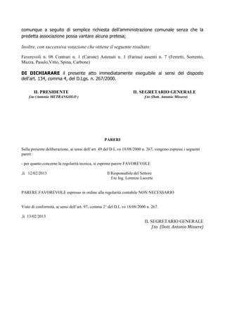 comunque a seguito di semplice richiesta dell’amministrazione comunale senza che la
predetta associazione possa vantare alcuna pretesa;

Inoltre, con successiva votazione che ottiene il seguente risultato:

Favorevoli n. 08 Contrari n. 1 (Carone) Astenuti n. 1 (Farina) assenti n. 7 (Ferretti, Sorrento,
Mazza, Pasulo,Vitto, Spina, Carbone)

DI DICHIARARE il presente atto immediatamente eseguibile ai sensi del disposto
dell'art. 134, comma 4, del D.Lgs. n. 267/2000.

       IL PRESIDENTE                                                IL SEGRETARIO GENERALE
    f.to (Antonio METRANGOLO )                                             f.to (Dott. Antonio Missere)




                                                  PARERI

Sulla presente deliberazione, ai sensi dell’art. 49 del D.L.vo 18/08/2000 n. 267, vengono espressi i seguenti
pareri:

- per quanto concerne la regolarità tecnica, si esprime parere FAVOREVOLE

,li 12/02/2013                                      Il Responsabile del Settore
                                                       f.to Ing. Lorenzo Lacorte


PARERE FAVOREVOLE espresso in ordine alla regolarità contabile NON NECESSARIO


Visto di conformità, ai sensi dell’art. 97, comma 2° del D.L.vo 18/08/2000 n. 267.

,li 13/02/2013
                                                                           IL SEGRETARIO GENERALE
                                                                               f.to (Dott. Antonio Missere)
 