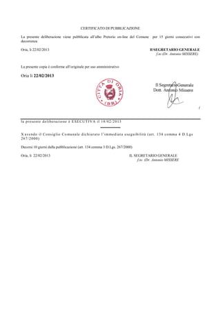 CERTIFICATO DI PUBBLICAZIONE

La presente deliberazione viene pubblicata all’albo Pretorio on-line del Comune          per 15 giorni consecutivi con
decorrenza

Oria, li 22/02/2013                                                                    Il SEGRETARIO GENERALE
                                                                                           f.to (Dr. Antonio MISSERE)


La presente copia è conforme all’originale per uso amministrativo

Oria li 22/02/2013




                                                                                                                        (


la pr ese nt e de liber az io ne è E S E CUT I VA il 18/ 02/ 2013
                                                     _________

X ave ndo il Co ns ig l io Co mu na le d ic hiar a t o l’ i m med iat a esegu ibi l it à ( ar t . 134 co mma 4 D. Lgs
267/ 2000)

Decorsi 10 giorni dalla pubblicazione (art. 134 comma 3 D.Lgs. 267/2000)

Oria, li 22/02/2013                                                      IL SEGRETARIO GENERALE
                                                                              f.to (Dr. Antonio MISSERE
 