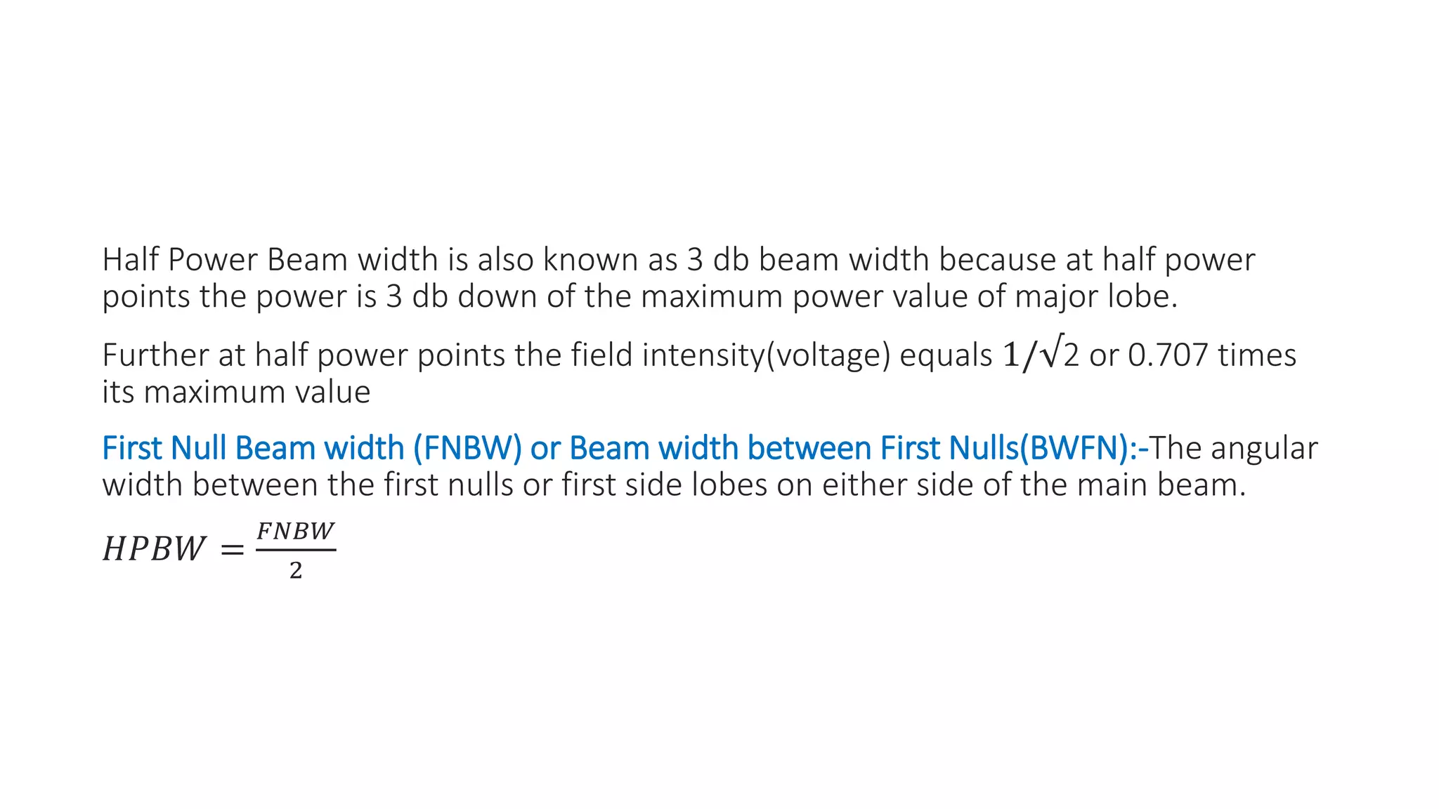 Half Power Beam width is also known as 3 db beam width because at half power
points the power is 3 db down of the maximum power value of major lobe.
Further at half power points the field intensity(voltage) equals 1/√2 or 0.707 times
its maximum value
First Null Beam width (FNBW) or Beam width between First Nulls(BWFN):-The angular
width between the first nulls or first side lobes on either side of the main beam.
𝐻𝑃𝐵𝑊 =
𝐹𝑁𝐵𝑊
2
 