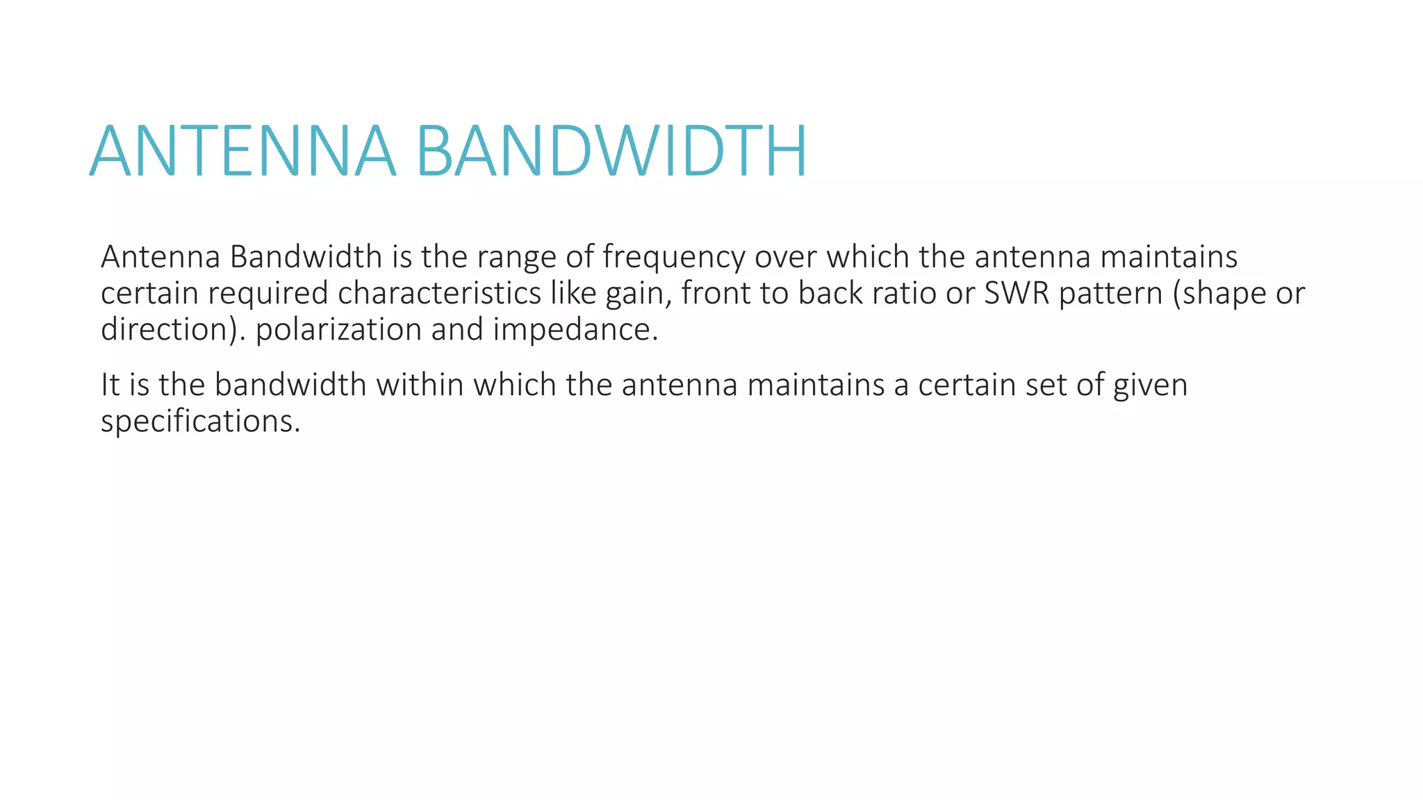 ANTENNA BANDWIDTH
Antenna Bandwidth is the range of frequency over which the antenna maintains
certain required characteristics like gain, front to back ratio or SWR pattern (shape or
direction). polarization and impedance.
It is the bandwidth within which the antenna maintains a certain set of given
specifications.
 