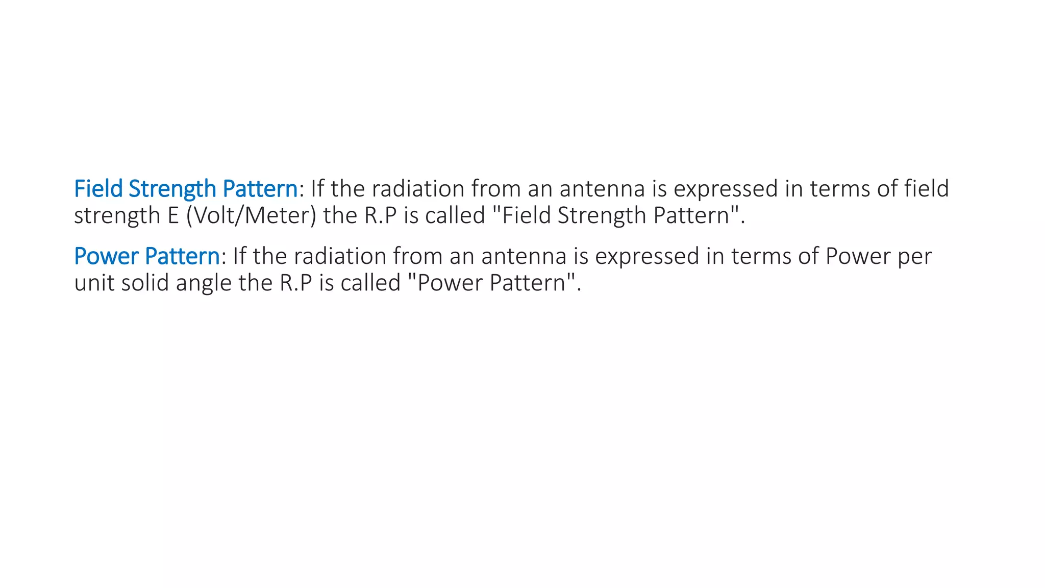 Field Strength Pattern: If the radiation from an antenna is expressed in terms of field
strength E (Volt/Meter) the R.P is called "Field Strength Pattern".
Power Pattern: If the radiation from an antenna is expressed in terms of Power per
unit solid angle the R.P is called "Power Pattern".
 