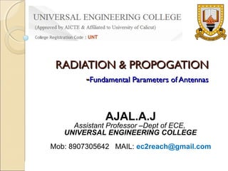 RADIATION & PROPOGATION
-Fundamental Parameters of Antennas
AJAL.A.J

Assistant Professor –Dept of ECE,
UNIVERSAL ENGINEERING COLLEGE
Mob: 8907305642 MAIL: ec2reach@gmail.com
AJAL.A.J- AP ECE

UNIVERSAL ENGG COLLEGE

 