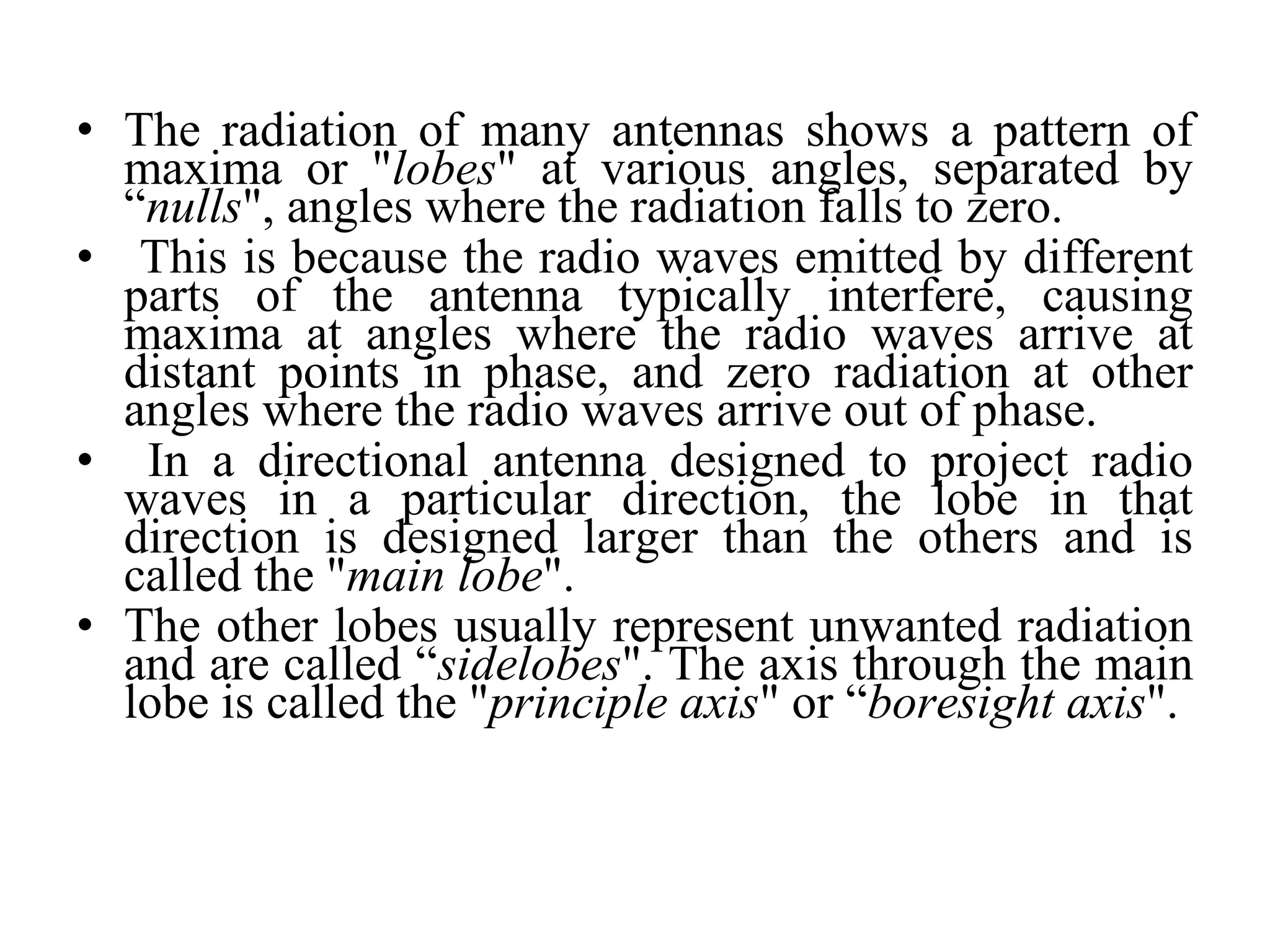 • The radiation of many antennas shows a pattern of
maxima or "lobes" at various angles, separated by
“nulls", angles where the radiation falls to zero.
• This is because the radio waves emitted by different
parts of the antenna typically interfere, causing
maxima at angles where the radio waves arrive at
distant points in phase, and zero radiation at other
angles where the radio waves arrive out of phase.
• In a directional antenna designed to project radio
waves in a particular direction, the lobe in that
direction is designed larger than the others and is
called the "main lobe".
• The other lobes usually represent unwanted radiation
and are called “sidelobes". The axis through the main
lobe is called the "principle axis" or “boresight axis".
 