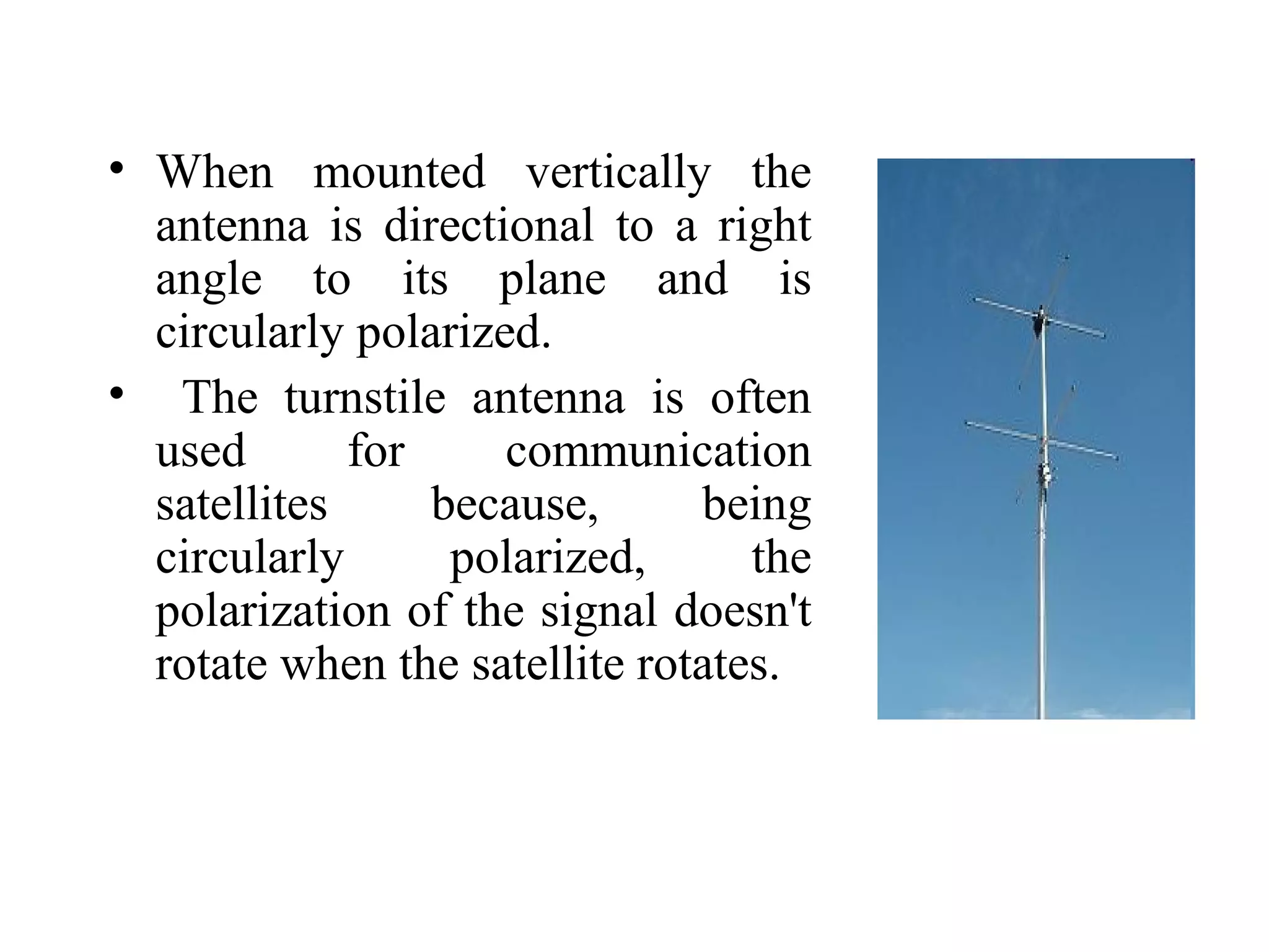 • When mounted vertically the
antenna is directional to a right
angle to its plane and is
circularly polarized.
• The turnstile antenna is often
used for communication
satellites because, being
circularly polarized, the
polarization of the signal doesn't
rotate when the satellite rotates.
 
