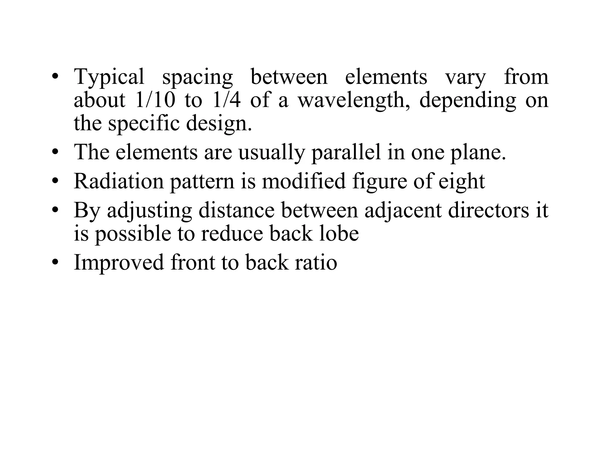 • Typical spacing between elements vary from
about 1/10 to 1/4 of a wavelength, depending on
the specific design.
• The elements are usually parallel in one plane.
• Radiation pattern is modified figure of eight
• By adjusting distance between adjacent directors it
is possible to reduce back lobe
• Improved front to back ratio
 