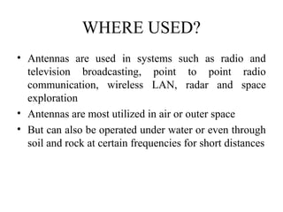 WHERE USED?
• Antennas are used in systems such as radio and
television broadcasting, point to point radio
communication, wireless LAN, radar and space
exploration
• Antennas are most utilized in air or outer space
• But can also be operated under water or even through
soil and rock at certain frequencies for short distances
 