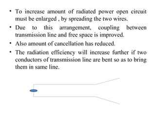 • To increase amount of radiated power open circuit
must be enlarged , by spreading the two wires.
• Due to this arrangement, coupling between
transmission line and free space is improved.
• Also amount of cancellation has reduced.
• The radiation efficiency will increase further if two
conductors of transmission line are bent so as to bring
them in same line.
 