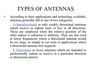 TYPES OF ANTENNAS
• According to their applications and technology available,
antennas generally fall in one of two categories:
1.Omnidirectional or only weakly directional antennas
which receive or radiate more or less in all directions.
These are employed when the relative position of the
other station is unknown or arbitrary. They are also used
at lower frequencies where a directional antenna would
be too large, or simply to cut costs in applications where
a directional antenna isn't required.
2. Directional or beam antennas which are intended to
preferentially radiate or receive in a particular direction
or directional pattern.
 