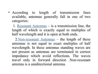 • According to length of transmission lines
available, antennas generally fall in one of two
categories:
1. Resonant Antennas – is a transmission line, the
length of which is exactly equal to multiples of
half wavelength and it is open at both ends.
2.Non-resonant Antennas – the length of these
antennas is not equal to exact multiples of half
wavelength. In these antennas standing waves are
not present as antennas are terminated in correct
impedance which avoid reflections. The waves
travel only in forward direction .Non-resonant
antenna is a unidirectional antenna.
 