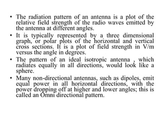 • The radiation pattern of an antenna is a plot of the
relative field strength of the radio waves emitted by
the antenna at different angles.
• It is typically represented by a three dimensional
graph, or polar plots of the horizontal and vertical
cross sections. It is a plot of field strength in V/m
versus the angle in degrees.
• The pattern of an ideal isotropic antenna , which
radiates equally in all directions, would look like a
sphere.
• Many non-directional antennas, such as dipoles, emit
equal power in all horizontal directions, with the
power dropping off at higher and lower angles; this is
called an Omni directional pattern.
 