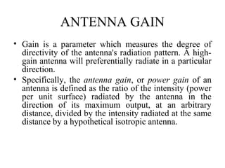 ANTENNA GAIN
• Gain is a parameter which measures the degree of
directivity of the antenna's radiation pattern. A high-
gain antenna will preferentially radiate in a particular
direction.
• Specifically, the antenna gain, or power gain of an
antenna is defined as the ratio of the intensity (power
per unit surface) radiated by the antenna in the
direction of its maximum output, at an arbitrary
distance, divided by the intensity radiated at the same
distance by a hypothetical isotropic antenna.
 
