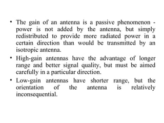 • The gain of an antenna is a passive phenomenon -
power is not added by the antenna, but simply
redistributed to provide more radiated power in a
certain direction than would be transmitted by an
isotropic antenna.
• High-gain antennas have the advantage of longer
range and better signal quality, but must be aimed
carefully in a particular direction.
• Low-gain antennas have shorter range, but the
orientation of the antenna is relatively
inconsequential.
 