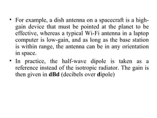 • For example, a dish antenna on a spacecraft is a high-
gain device that must be pointed at the planet to be
effective, whereas a typical Wi-Fi antenna in a laptop
computer is low-gain, and as long as the base station
is within range, the antenna can be in any orientation
in space.
• In practice, the half-wave dipole is taken as a
reference instead of the isotropic radiator. The gain is
then given in dBd (decibels over dipole)
 
