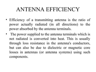 ANTENNA EFFICIENCY
• Efficiency of a transmitting antenna is the ratio of
power actually radiated (in all directions) to the
power absorbed by the antenna terminals.
• The power supplied to the antenna terminals which is
not radiated is converted into heat. This is usually
through loss resistance in the antenna's conductors,
but can also be due to dielectric or magnetic core
losses in antennas (or antenna systems) using such
components.
 