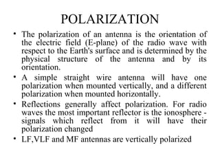 POLARIZATION
• The polarization of an antenna is the orientation of
the electric field (E-plane) of the radio wave with
respect to the Earth's surface and is determined by the
physical structure of the antenna and by its
orientation.
• A simple straight wire antenna will have one
polarization when mounted vertically, and a different
polarization when mounted horizontally.
• Reflections generally affect polarization. For radio
waves the most important reflector is the ionosphere -
signals which reflect from it will have their
polarization changed
• LF,VLF and MF antennas are vertically polarized
 
