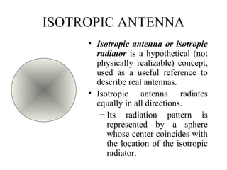 ISOTROPIC ANTENNA
• Isotropic antenna or isotropic
radiator is a hypothetical (not
physically realizable) concept,
used as a useful reference to
describe real antennas.
• Isotropic antenna radiates
equally in all directions.
– Its radiation pattern is
represented by a sphere
whose center coincides with
the location of the isotropic
radiator.
 