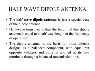 HALF WAVE DIPOLE ANTENNA
• The half-wave dipole antenna is just a special case
of the dipole antenna.
• Half-wave term means that the length of this dipole
antenna is equal to a half-wavelength at the frequency
of operation.
• The dipole antenna, is the basis for most antenna
designs, is a balanced component, with equal but
opposite voltages and currents applied at its two
terminals through a balanced transmission line.
 