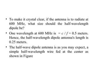 • To make it crystal clear, if the antenna is to radiate at
600 MHz, what size should the half-wavelength
dipole be?
• One wavelength at 600 MHz is = c / f = 0.5 meters.
Hence, the half-wavelength dipole antenna's length is
0.25 meters.
• The half-wave dipole antenna is as you may expect, a
simple half-wavelength wire fed at the center as
shown in Figure
 