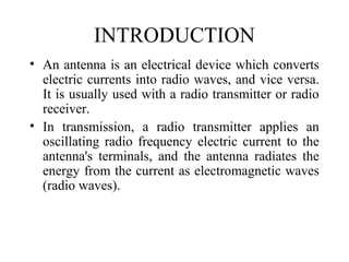 INTRODUCTION
• An antenna is an electrical device which converts
electric currents into radio waves, and vice versa.
It is usually used with a radio transmitter or radio
receiver.
• In transmission, a radio transmitter applies an
oscillating radio frequency electric current to the
antenna's terminals, and the antenna radiates the
energy from the current as electromagnetic waves
(radio waves).
 