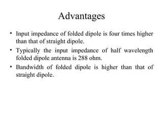 Advantages
• Input impedance of folded dipole is four times higher
than that of straight dipole.
• Typically the input impedance of half wavelength
folded dipole antenna is 288 ohm.
• Bandwidth of folded dipole is higher than that of
straight dipole.
 
