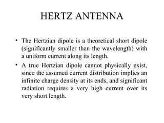 HERTZ ANTENNA
• The Hertzian dipole is a theoretical short dipole
(significantly smaller than the wavelength) with
a uniform current along its length.
• A true Hertzian dipole cannot physically exist,
since the assumed current distribution implies an
infinite charge density at its ends, and significant
radiation requires a very high current over its
very short length.
 