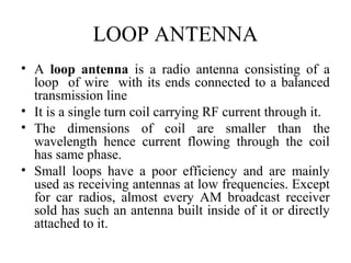 LOOP ANTENNA
• A loop antenna is a radio antenna consisting of a
loop of wire with its ends connected to a balanced
transmission line
• It is a single turn coil carrying RF current through it.
• The dimensions of coil are smaller than the
wavelength hence current flowing through the coil
has same phase.
• Small loops have a poor efficiency and are mainly
used as receiving antennas at low frequencies. Except
for car radios, almost every AM broadcast receiver
sold has such an antenna built inside of it or directly
attached to it.
 