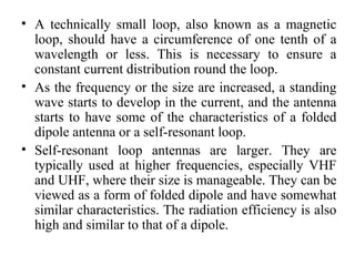 • A technically small loop, also known as a magnetic
loop, should have a circumference of one tenth of a
wavelength or less. This is necessary to ensure a
constant current distribution round the loop.
• As the frequency or the size are increased, a standing
wave starts to develop in the current, and the antenna
starts to have some of the characteristics of a folded
dipole antenna or a self-resonant loop.
• Self-resonant loop antennas are larger. They are
typically used at higher frequencies, especially VHF
and UHF, where their size is manageable. They can be
viewed as a form of folded dipole and have somewhat
similar characteristics. The radiation efficiency is also
high and similar to that of a dipole.
 