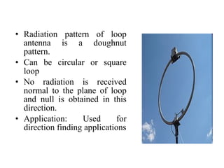 • Radiation pattern of loop
antenna is a doughnut
pattern.
• Can be circular or square
loop
• No radiation is received
normal to the plane of loop
and null is obtained in this
direction.
• Application: Used for
direction finding applications
 