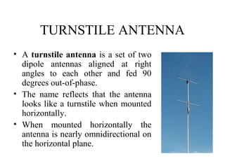 TURNSTILE ANTENNA
• A turnstile antenna is a set of two
dipole antennas aligned at right
angles to each other and fed 90
degrees out-of-phase.
• The name reflects that the antenna
looks like a turnstile when mounted
horizontally.
• When mounted horizontally the
antenna is nearly omnidirectional on
the horizontal plane.
 