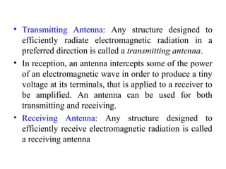 • Transmitting Antenna: Any structure designed to
efficiently radiate electromagnetic radiation in a
preferred direction is called a transmitting antenna.
• In reception, an antenna intercepts some of the power
of an electromagnetic wave in order to produce a tiny
voltage at its terminals, that is applied to a receiver to
be amplified. An antenna can be used for both
transmitting and receiving.
• Receiving Antenna: Any structure designed to
efficiently receive electromagnetic radiation is called
a receiving antenna
 